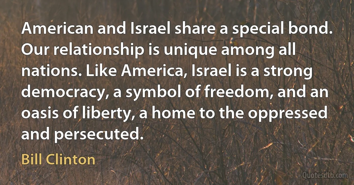 American and Israel share a special bond. Our relationship is unique among all nations. Like America, Israel is a strong democracy, a symbol of freedom, and an oasis of liberty, a home to the oppressed and persecuted. (Bill Clinton)