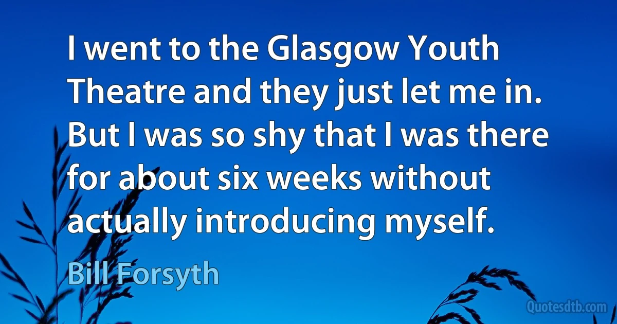 I went to the Glasgow Youth Theatre and they just let me in. But I was so shy that I was there for about six weeks without actually introducing myself. (Bill Forsyth)