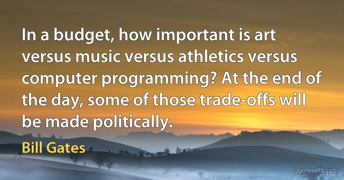 In a budget, how important is art versus music versus athletics versus computer programming? At the end of the day, some of those trade-offs will be made politically. (Bill Gates)