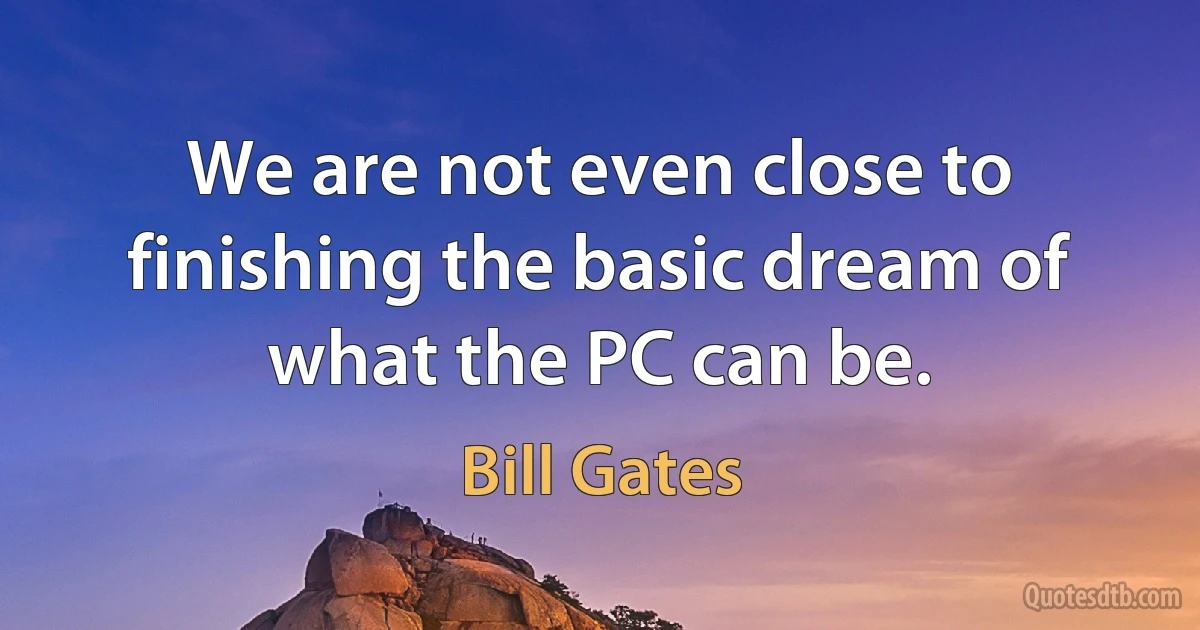 We are not even close to finishing the basic dream of what the PC can be. (Bill Gates)