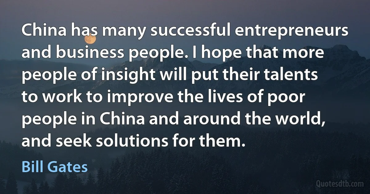 China has many successful entrepreneurs and business people. I hope that more people of insight will put their talents to work to improve the lives of poor people in China and around the world, and seek solutions for them. (Bill Gates)