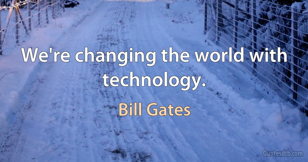 We're changing the world with technology. (Bill Gates)