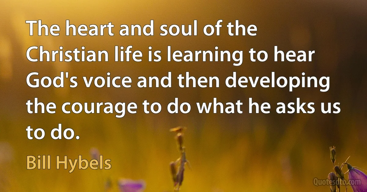 The heart and soul of the Christian life is learning to hear God's voice and then developing the courage to do what he asks us to do. (Bill Hybels)