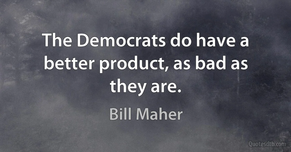 The Democrats do have a better product, as bad as they are. (Bill Maher)