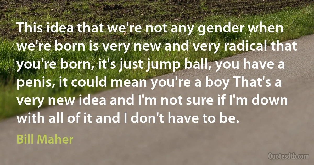 This idea that we're not any gender when we're born is very new and very radical that you're born, it's just jump ball, you have a penis, it could mean you're a boy That's a very new idea and I'm not sure if I'm down with all of it and I don't have to be. (Bill Maher)