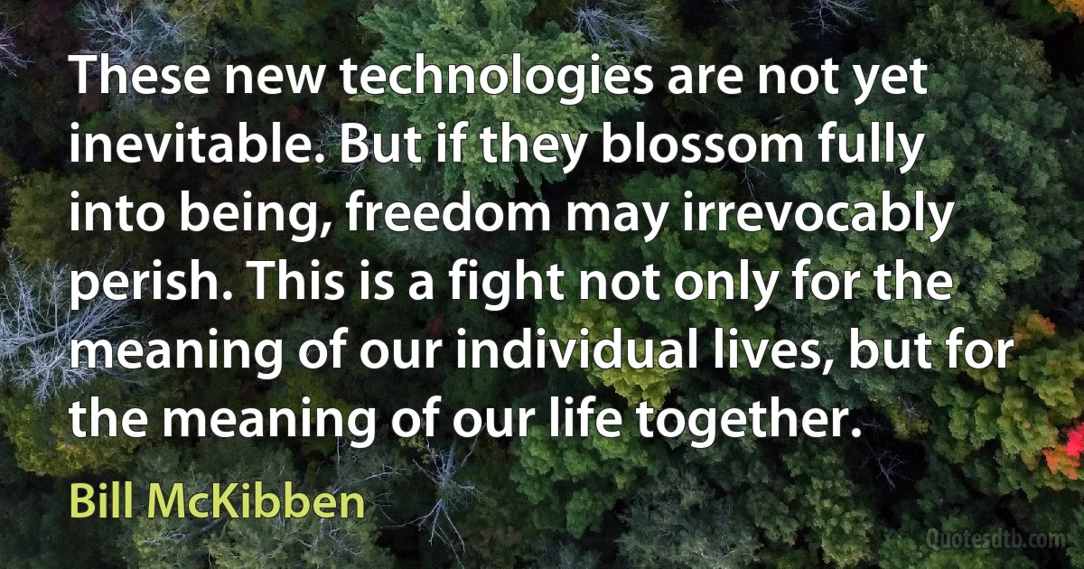 These new technologies are not yet inevitable. But if they blossom fully into being, freedom may irrevocably perish. This is a fight not only for the meaning of our individual lives, but for the meaning of our life together. (Bill McKibben)