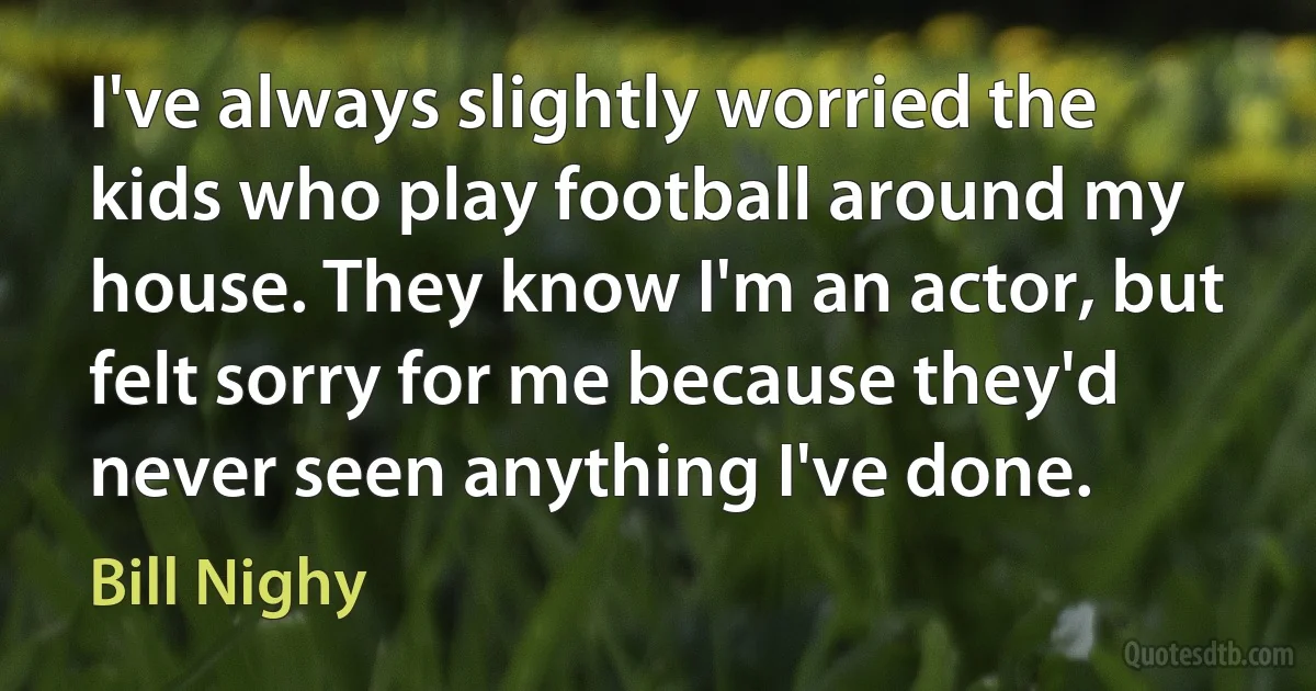 I've always slightly worried the kids who play football around my house. They know I'm an actor, but felt sorry for me because they'd never seen anything I've done. (Bill Nighy)