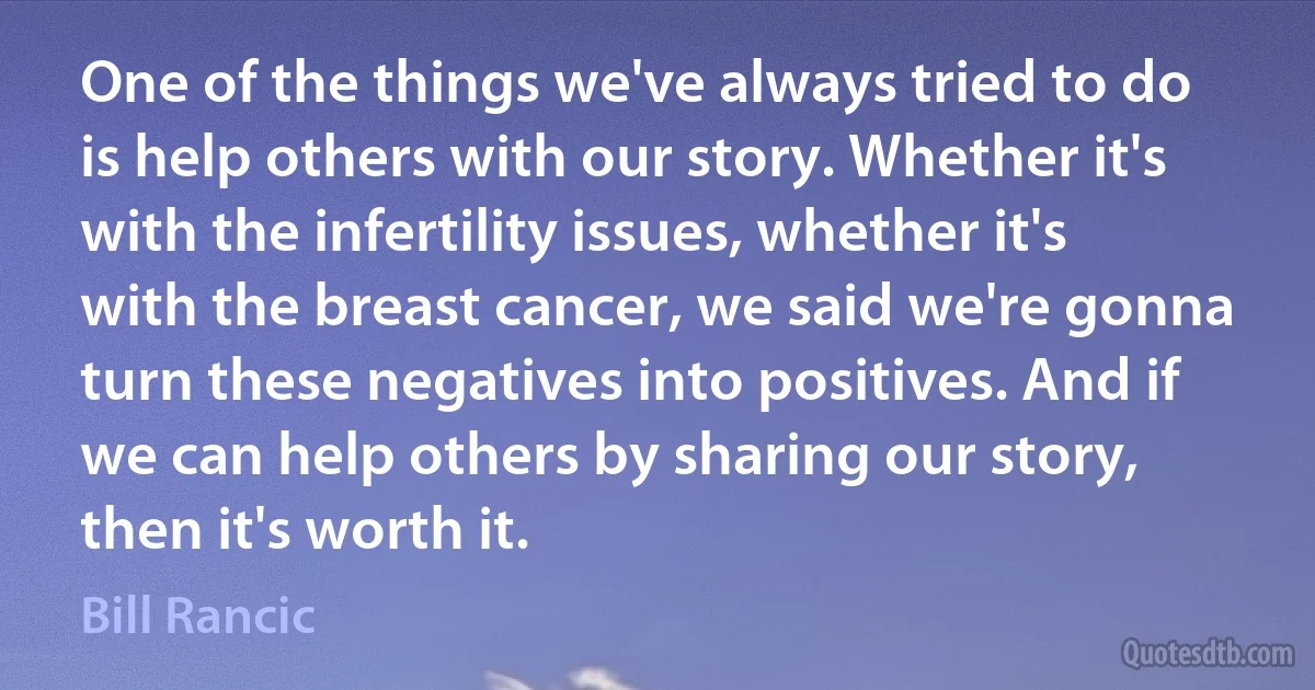 One of the things we've always tried to do is help others with our story. Whether it's with the infertility issues, whether it's with the breast cancer, we said we're gonna turn these negatives into positives. And if we can help others by sharing our story, then it's worth it. (Bill Rancic)