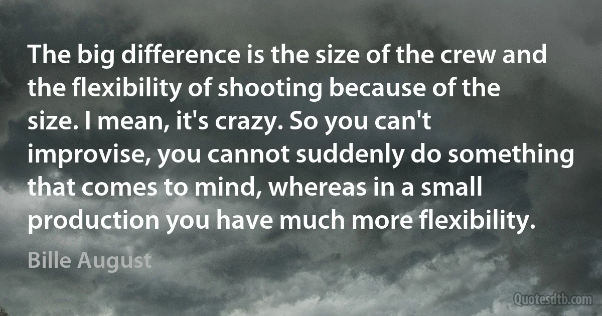 The big difference is the size of the crew and the flexibility of shooting because of the size. I mean, it's crazy. So you can't improvise, you cannot suddenly do something that comes to mind, whereas in a small production you have much more flexibility. (Bille August)