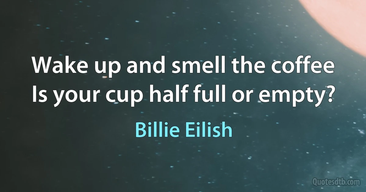 Wake up and smell the coffee
Is your cup half full or empty? (Billie Eilish)