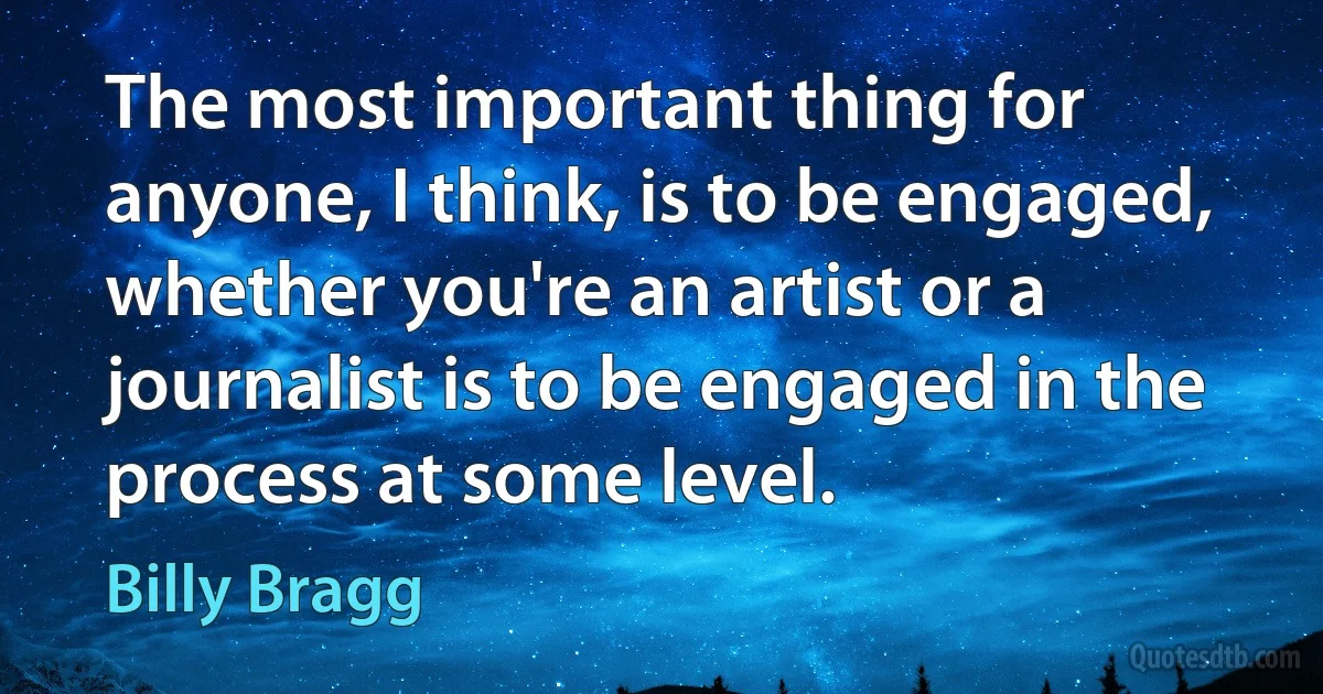 The most important thing for anyone, I think, is to be engaged, whether you're an artist or a journalist is to be engaged in the process at some level. (Billy Bragg)