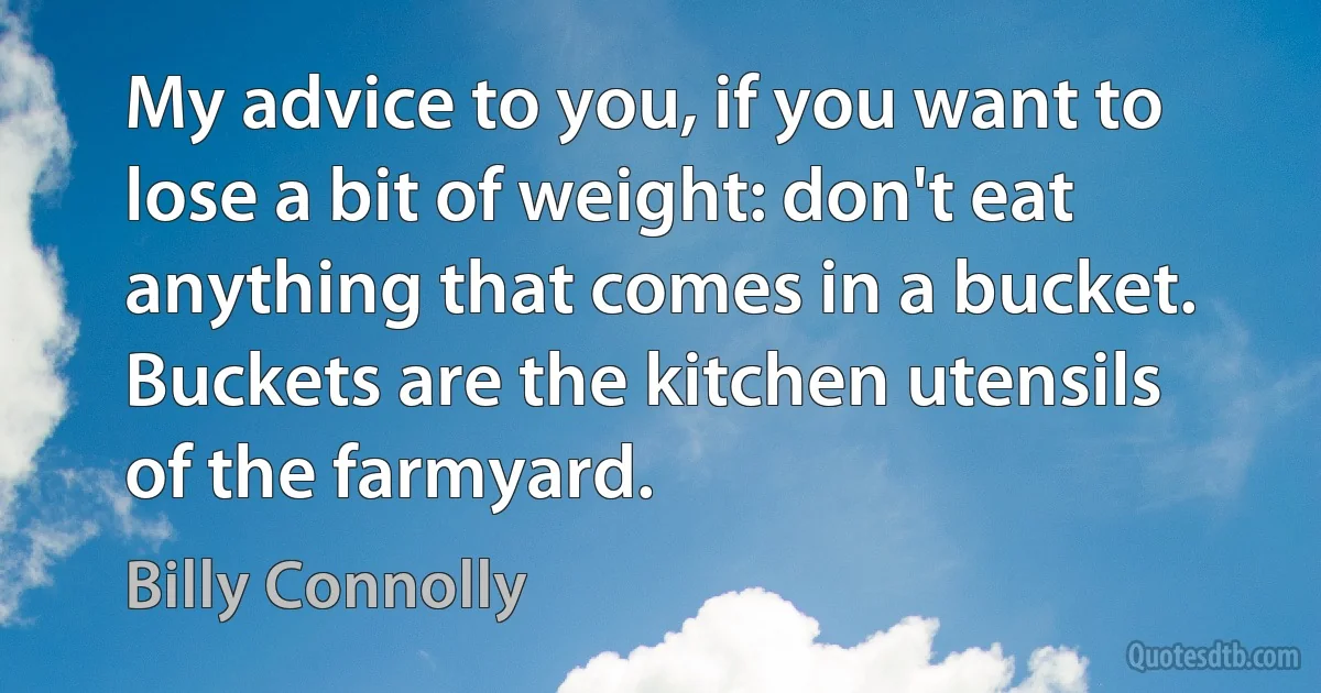 My advice to you, if you want to lose a bit of weight: don't eat anything that comes in a bucket. Buckets are the kitchen utensils of the farmyard. (Billy Connolly)