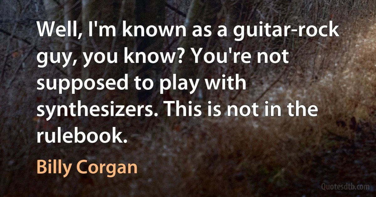 Well, I'm known as a guitar-rock guy, you know? You're not supposed to play with synthesizers. This is not in the rulebook. (Billy Corgan)