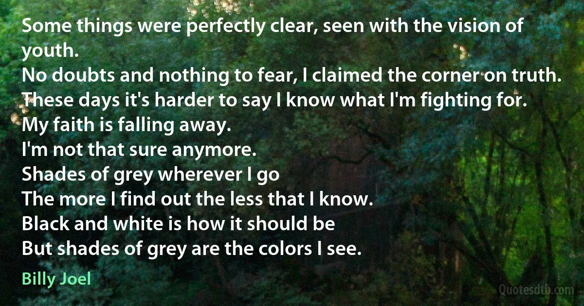Some things were perfectly clear, seen with the vision of youth.
No doubts and nothing to fear, I claimed the corner on truth.
These days it's harder to say I know what I'm fighting for.
My faith is falling away.
I'm not that sure anymore.
Shades of grey wherever I go
The more I find out the less that I know.
Black and white is how it should be
But shades of grey are the colors I see. (Billy Joel)