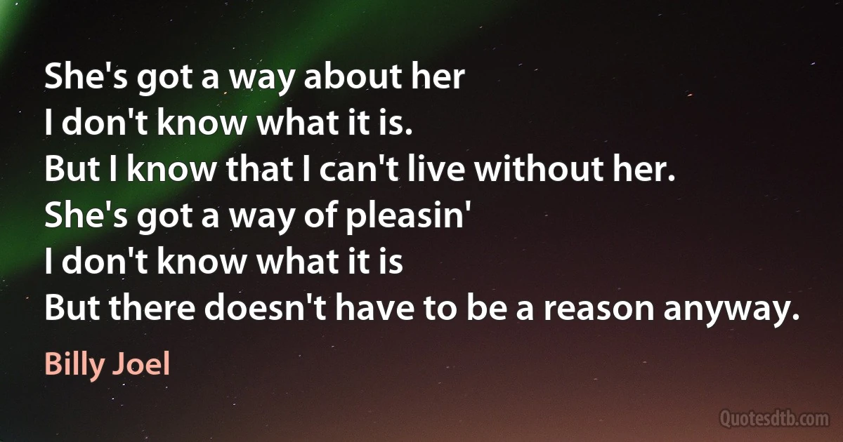 She's got a way about her
I don't know what it is.
But I know that I can't live without her.
She's got a way of pleasin'
I don't know what it is
But there doesn't have to be a reason anyway. (Billy Joel)