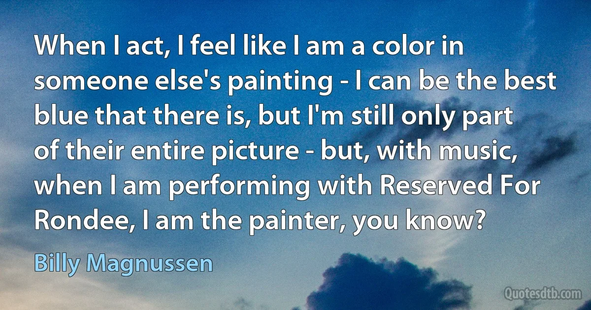 When I act, I feel like I am a color in someone else's painting - I can be the best blue that there is, but I'm still only part of their entire picture - but, with music, when I am performing with Reserved For Rondee, I am the painter, you know? (Billy Magnussen)