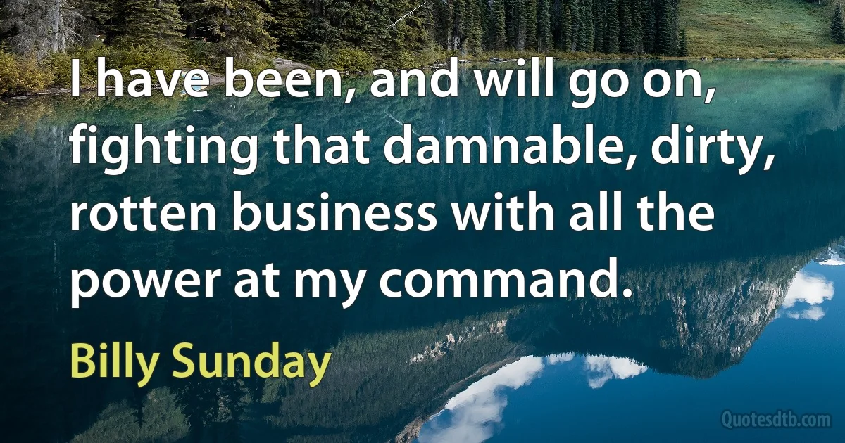 I have been, and will go on, fighting that damnable, dirty, rotten business with all the power at my command. (Billy Sunday)