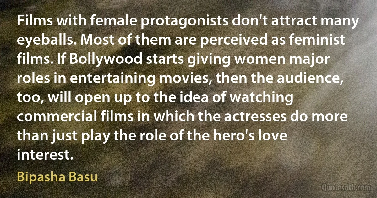 Films with female protagonists don't attract many eyeballs. Most of them are perceived as feminist films. If Bollywood starts giving women major roles in entertaining movies, then the audience, too, will open up to the idea of watching commercial films in which the actresses do more than just play the role of the hero's love interest. (Bipasha Basu)