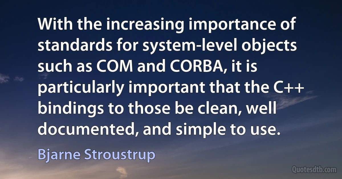 With the increasing importance of standards for system-level objects such as COM and CORBA, it is particularly important that the C++ bindings to those be clean, well documented, and simple to use. (Bjarne Stroustrup)