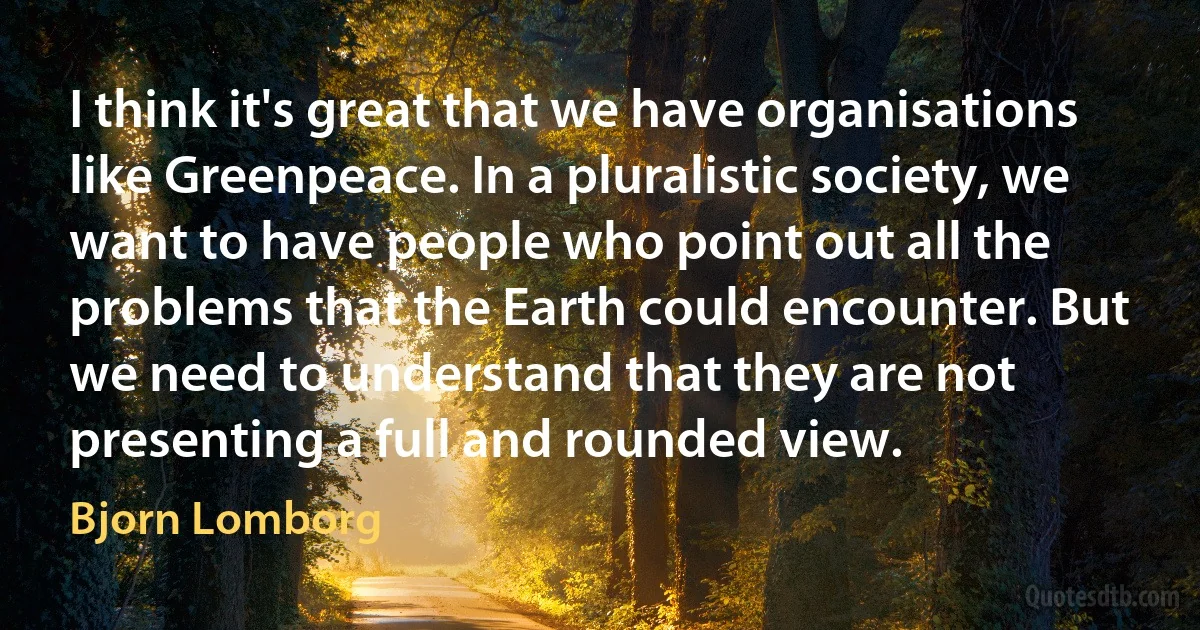 I think it's great that we have organisations like Greenpeace. In a pluralistic society, we want to have people who point out all the problems that the Earth could encounter. But we need to understand that they are not presenting a full and rounded view. (Bjorn Lomborg)