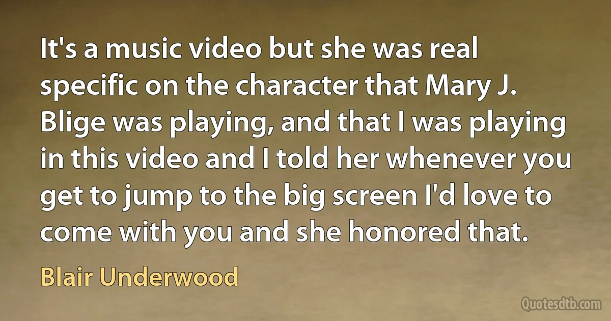 It's a music video but she was real specific on the character that Mary J. Blige was playing, and that I was playing in this video and I told her whenever you get to jump to the big screen I'd love to come with you and she honored that. (Blair Underwood)