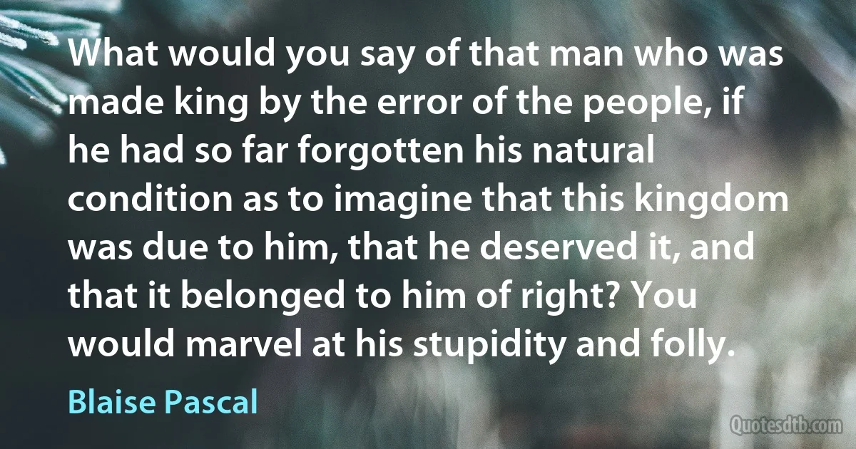 What would you say of that man who was made king by the error of the people, if he had so far forgotten his natural condition as to imagine that this kingdom was due to him, that he deserved it, and that it belonged to him of right? You would marvel at his stupidity and folly. (Blaise Pascal)