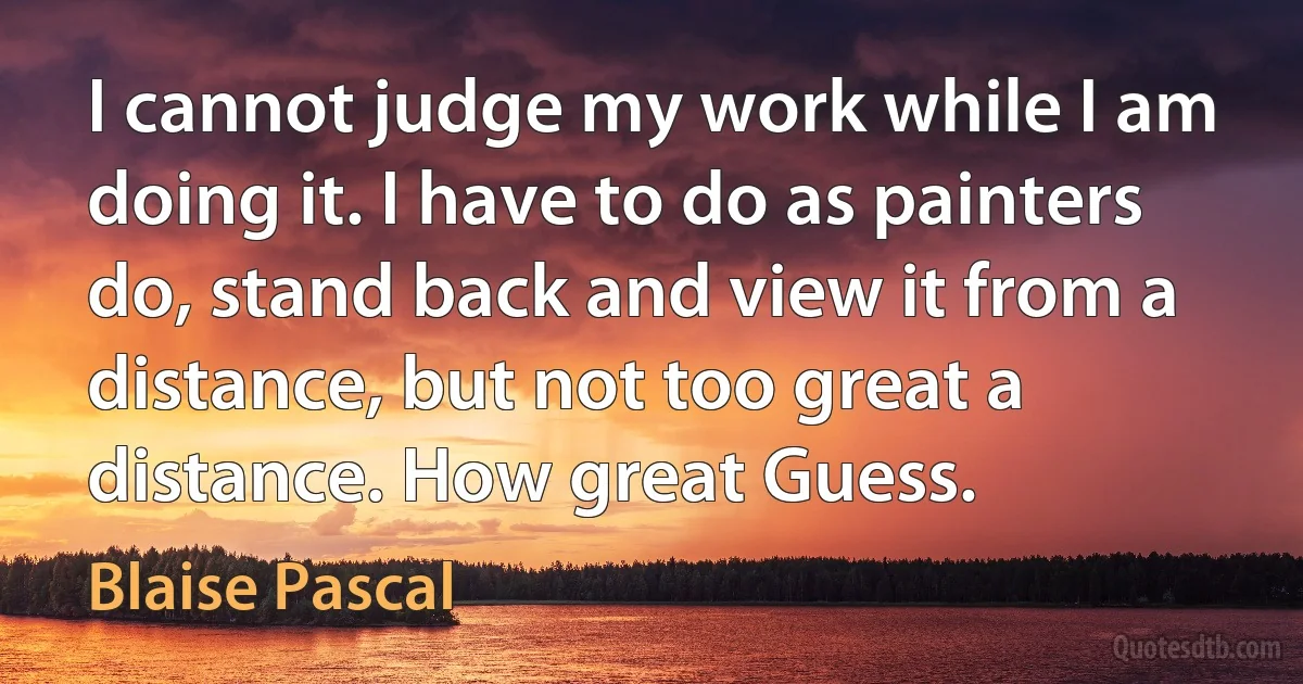 I cannot judge my work while I am doing it. I have to do as painters do, stand back and view it from a distance, but not too great a distance. How great Guess. (Blaise Pascal)