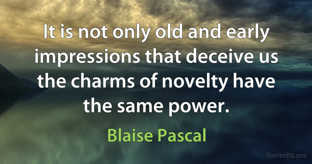 It is not only old and early impressions that deceive us the charms of novelty have the same power. (Blaise Pascal)