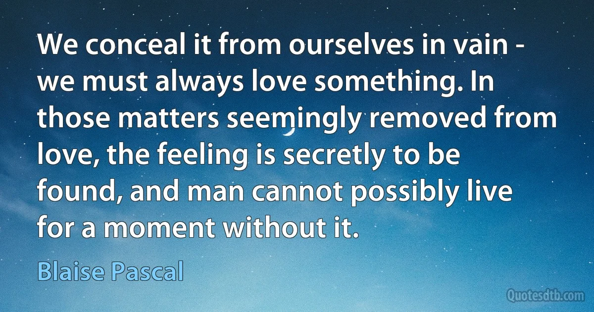 We conceal it from ourselves in vain - we must always love something. In those matters seemingly removed from love, the feeling is secretly to be found, and man cannot possibly live for a moment without it. (Blaise Pascal)