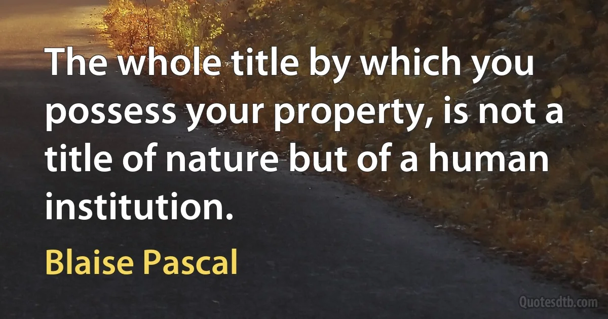 The whole title by which you possess your property, is not a title of nature but of a human institution. (Blaise Pascal)