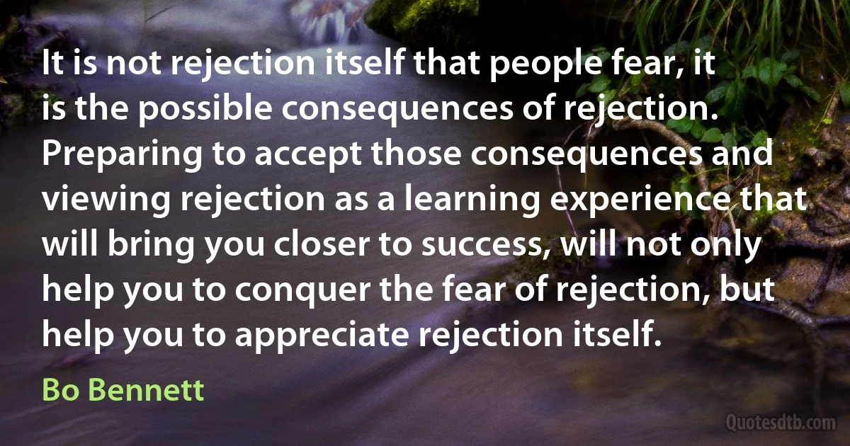 It is not rejection itself that people fear, it is the possible consequences of rejection. Preparing to accept those consequences and viewing rejection as a learning experience that will bring you closer to success, will not only help you to conquer the fear of rejection, but help you to appreciate rejection itself. (Bo Bennett)