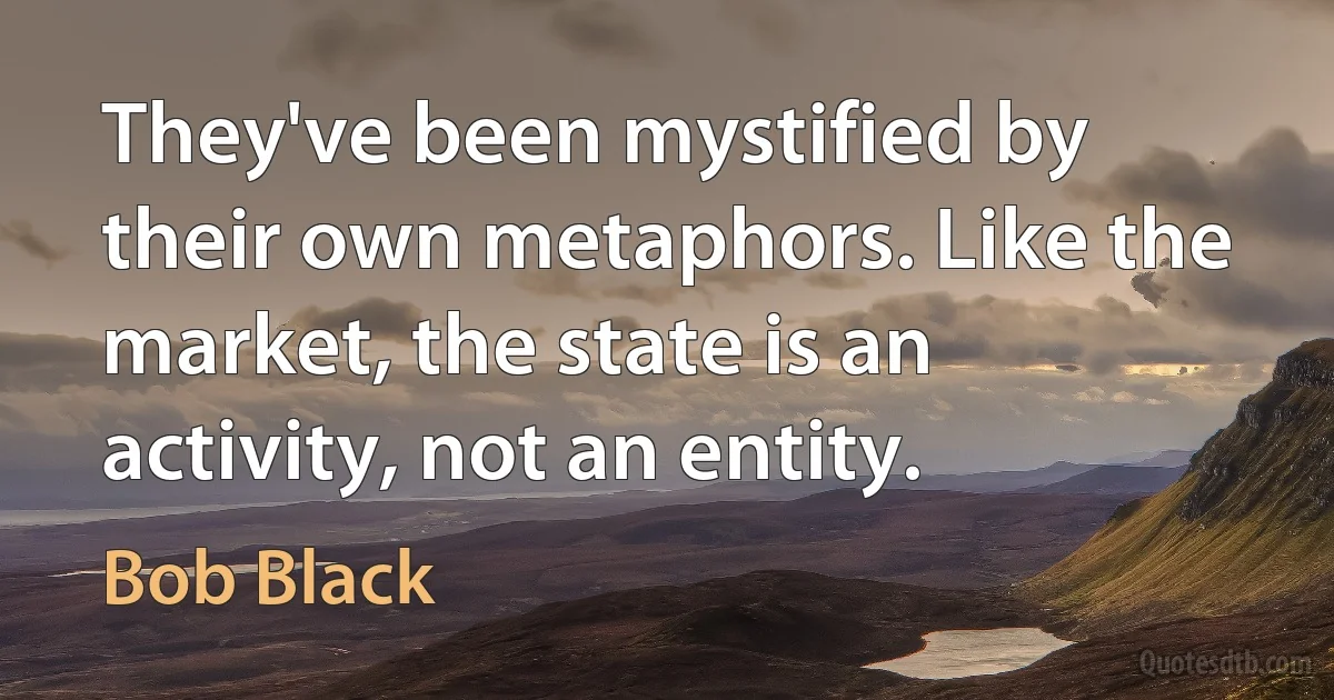 They've been mystified by their own metaphors. Like the market, the state is an activity, not an entity. (Bob Black)