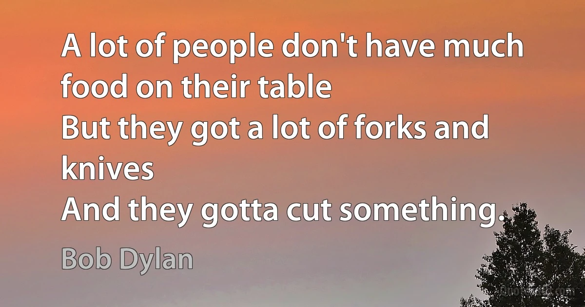 A lot of people don't have much food on their table
But they got a lot of forks and knives
And they gotta cut something. (Bob Dylan)