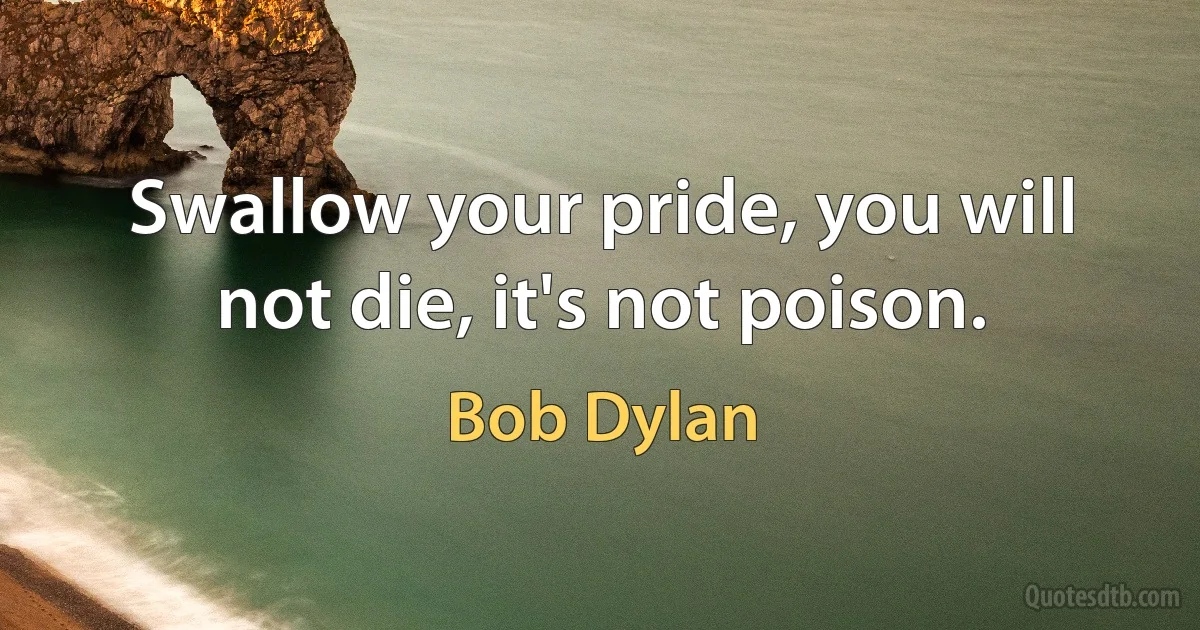 Swallow your pride, you will not die, it's not poison. (Bob Dylan)