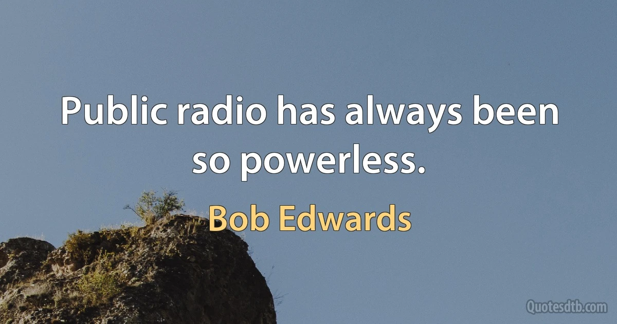 Public radio has always been so powerless. (Bob Edwards)