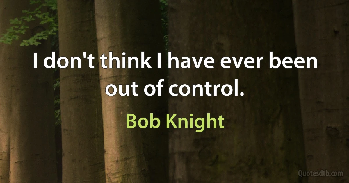 I don't think I have ever been out of control. (Bob Knight)