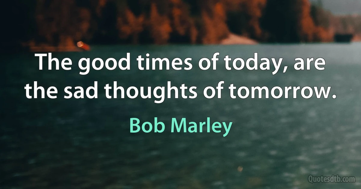 The good times of today, are the sad thoughts of tomorrow. (Bob Marley)