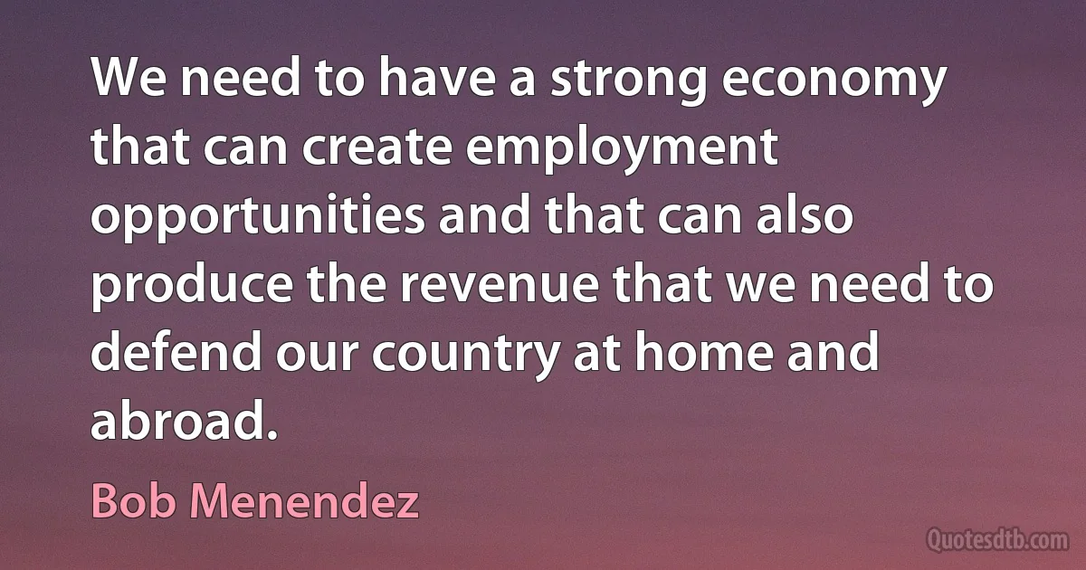 We need to have a strong economy that can create employment opportunities and that can also produce the revenue that we need to defend our country at home and abroad. (Bob Menendez)