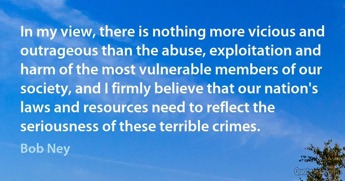 In my view, there is nothing more vicious and outrageous than the abuse, exploitation and harm of the most vulnerable members of our society, and I firmly believe that our nation's laws and resources need to reflect the seriousness of these terrible crimes. (Bob Ney)