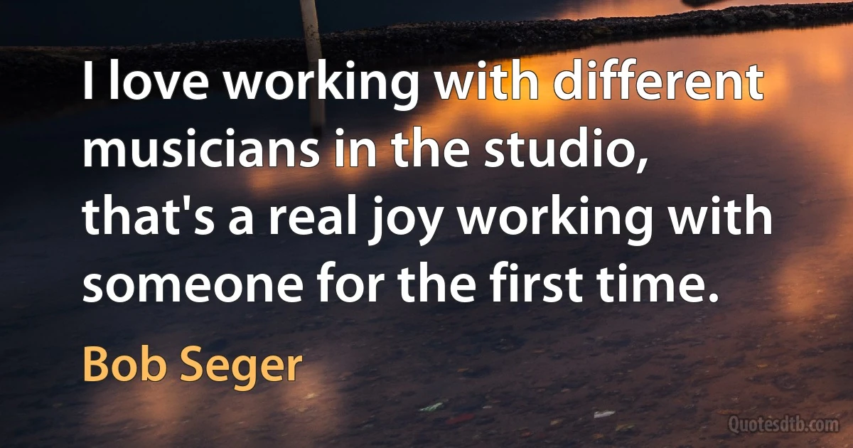 I love working with different musicians in the studio, that's a real joy working with someone for the first time. (Bob Seger)