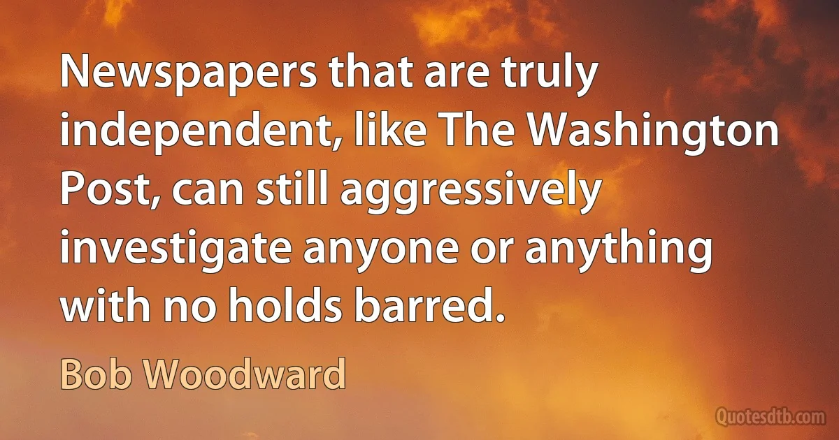 Newspapers that are truly independent, like The Washington Post, can still aggressively investigate anyone or anything with no holds barred. (Bob Woodward)