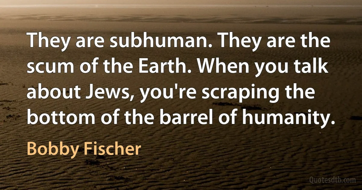 They are subhuman. They are the scum of the Earth. When you talk about Jews, you're scraping the bottom of the barrel of humanity. (Bobby Fischer)