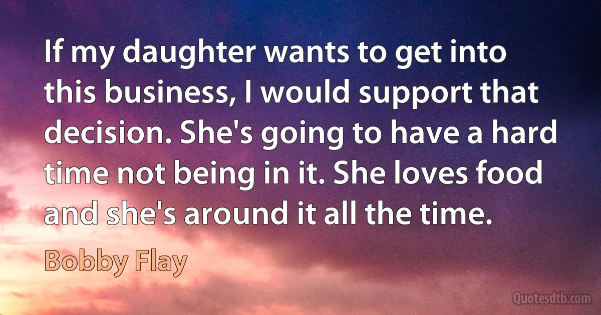 If my daughter wants to get into this business, I would support that decision. She's going to have a hard time not being in it. She loves food and she's around it all the time. (Bobby Flay)