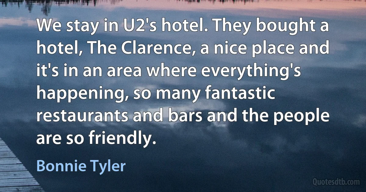 We stay in U2's hotel. They bought a hotel, The Clarence, a nice place and it's in an area where everything's happening, so many fantastic restaurants and bars and the people are so friendly. (Bonnie Tyler)