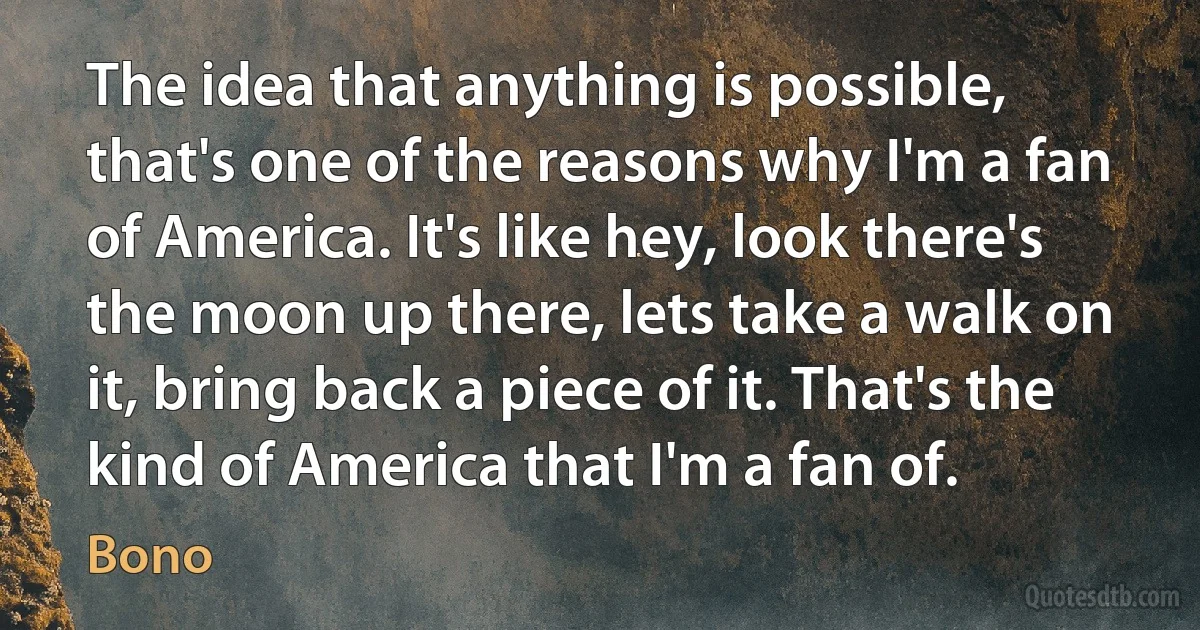 The idea that anything is possible, that's one of the reasons why I'm a fan of America. It's like hey, look there's the moon up there, lets take a walk on it, bring back a piece of it. That's the kind of America that I'm a fan of. (Bono)