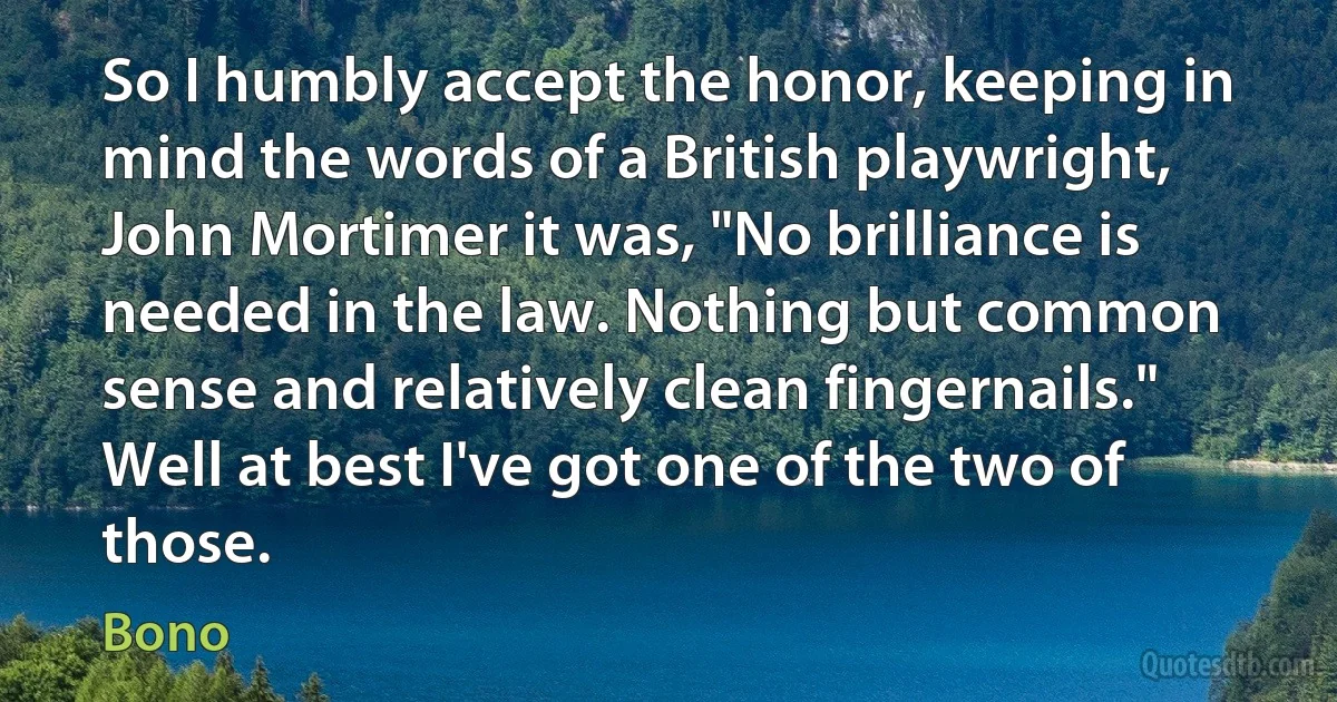 So I humbly accept the honor, keeping in mind the words of a British playwright, John Mortimer it was, "No brilliance is needed in the law. Nothing but common sense and relatively clean fingernails." Well at best I've got one of the two of those. (Bono)