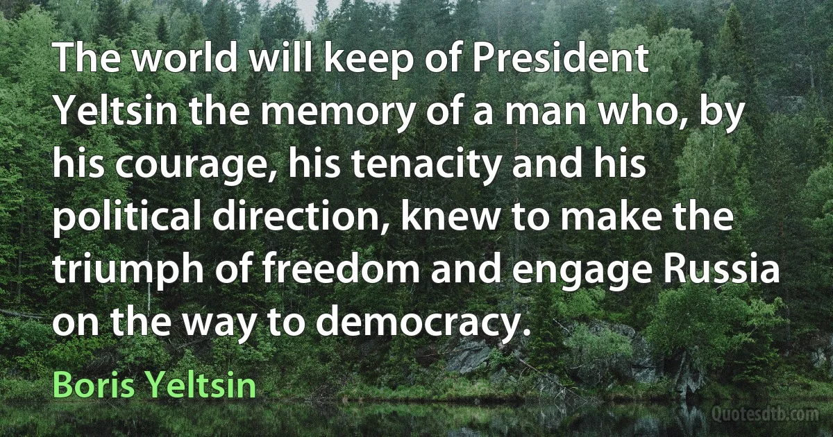 The world will keep of President Yeltsin the memory of a man who, by his courage, his tenacity and his political direction, knew to make the triumph of freedom and engage Russia on the way to democracy. (Boris Yeltsin)