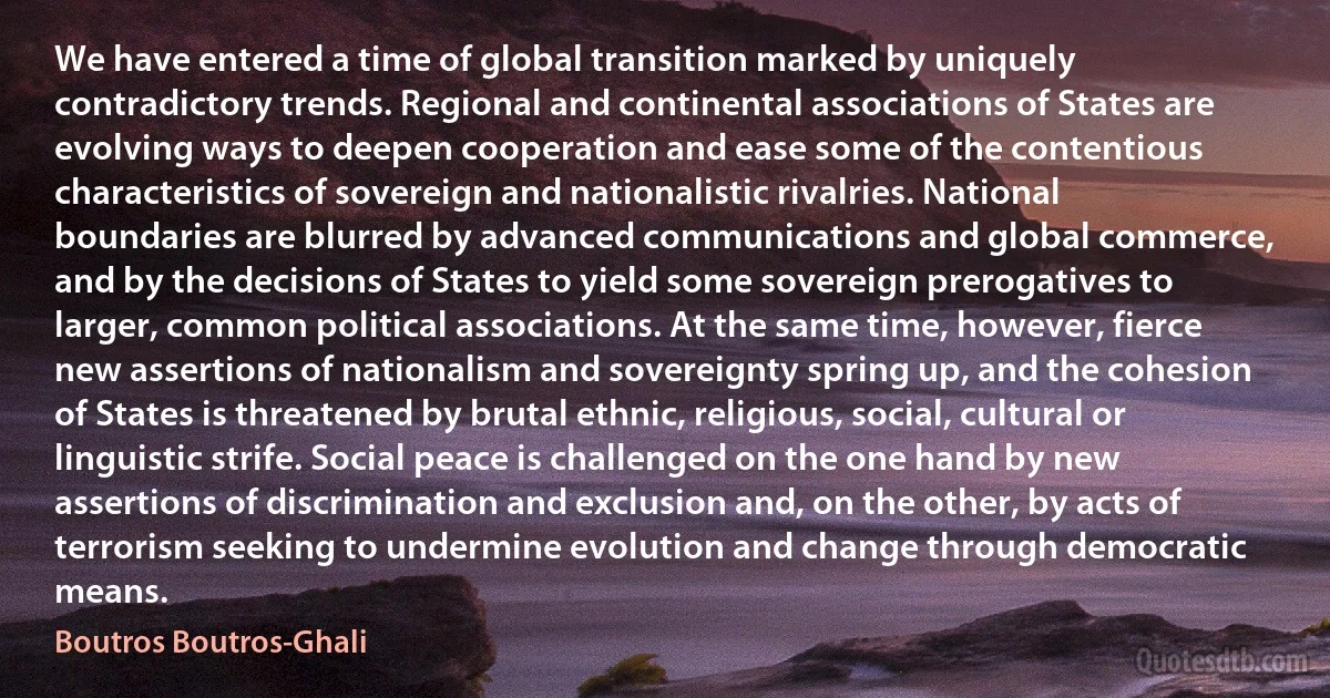 We have entered a time of global transition marked by uniquely contradictory trends. Regional and continental associations of States are evolving ways to deepen cooperation and ease some of the contentious characteristics of sovereign and nationalistic rivalries. National boundaries are blurred by advanced communications and global commerce, and by the decisions of States to yield some sovereign prerogatives to larger, common political associations. At the same time, however, fierce new assertions of nationalism and sovereignty spring up, and the cohesion of States is threatened by brutal ethnic, religious, social, cultural or linguistic strife. Social peace is challenged on the one hand by new assertions of discrimination and exclusion and, on the other, by acts of terrorism seeking to undermine evolution and change through democratic means. (Boutros Boutros-Ghali)