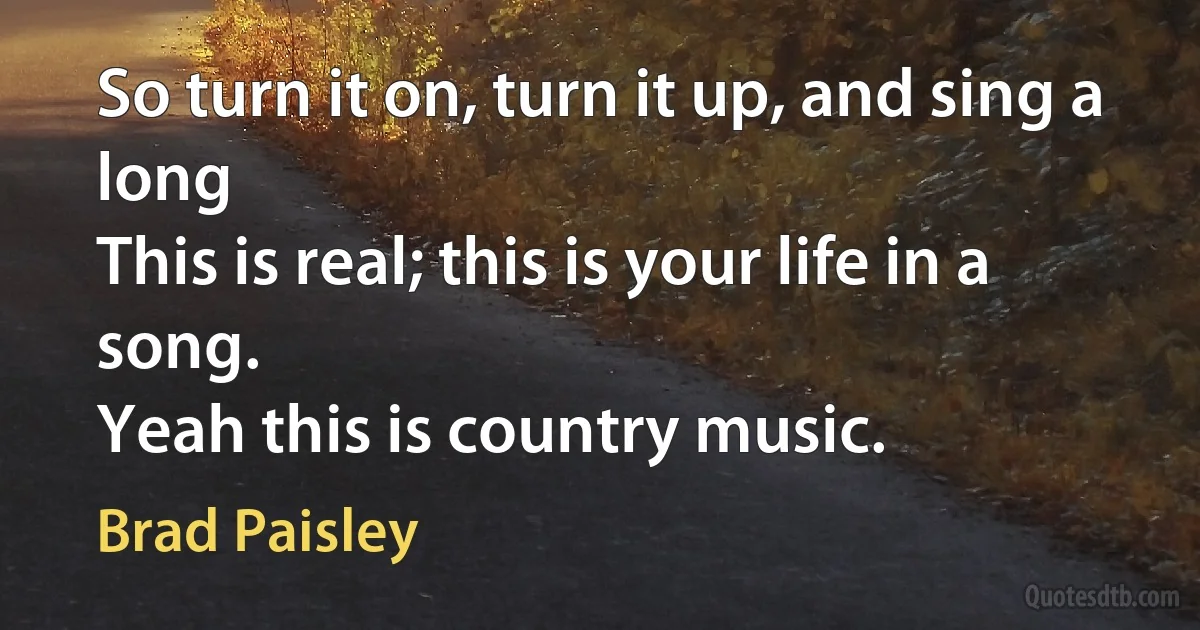 So turn it on, turn it up, and sing a long
This is real; this is your life in a song.
Yeah this is country music. (Brad Paisley)