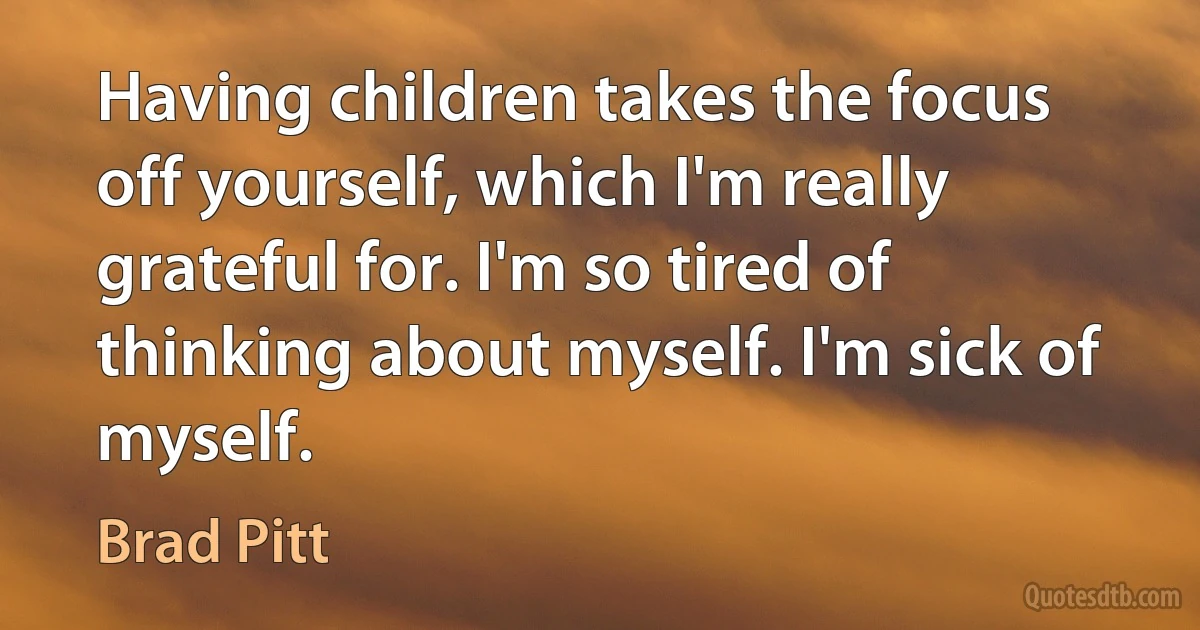 Having children takes the focus off yourself, which I'm really grateful for. I'm so tired of thinking about myself. I'm sick of myself. (Brad Pitt)